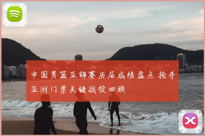 中国男篮亚锦赛历届成绩盘点 抢夺亚洲门票关键战役回顾