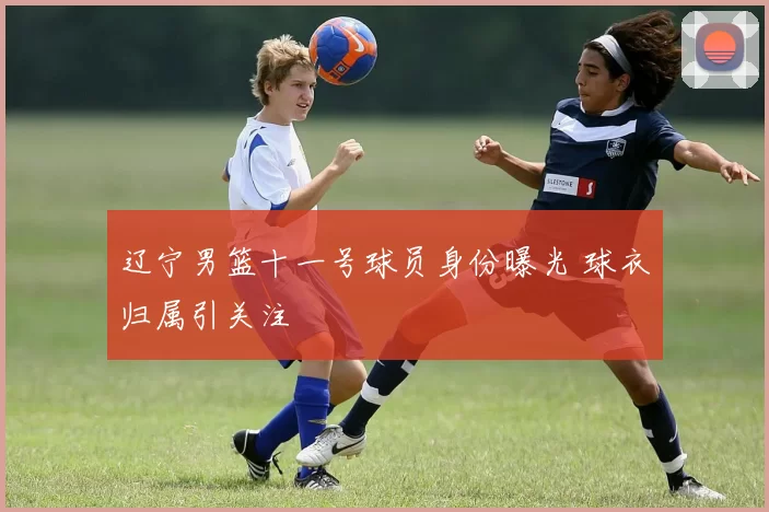 辽宁男篮十一号球员身份曝光 球衣归属引关注
