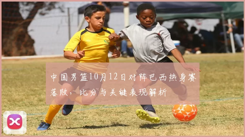 中国男篮10月12日对阵巴西热身赛落败，比分与关键表现解析