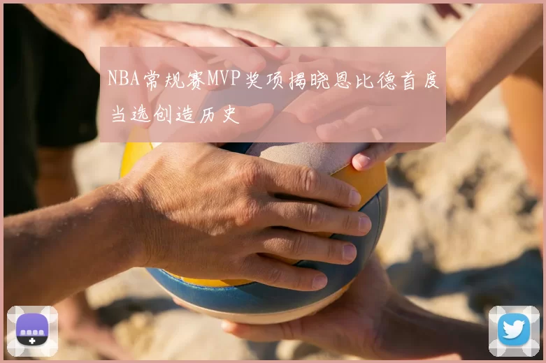 NBA常规赛MVP奖项揭晓恩比德首度当选创造历史