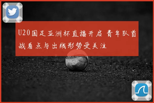 U20国足亚洲杯直播开启 青年队首战看点与出线形势受关注