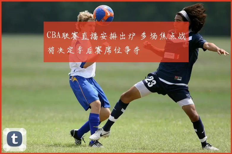 CBA联赛直播安排出炉 多场焦点战将决定季后赛席位争夺