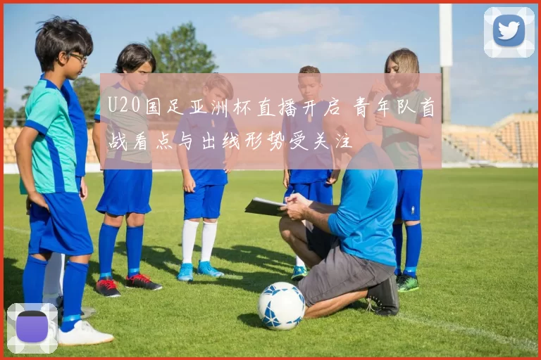 U20国足亚洲杯直播开启 青年队首战看点与出线形势受关注