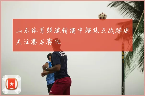 山东体育频道转播中超焦点战球迷关注赛后赛况