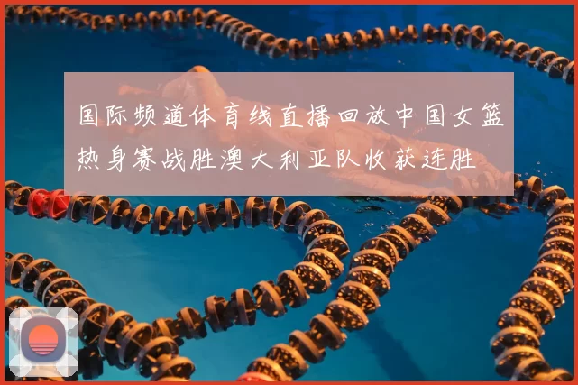 国际频道体育线直播回放中国女篮热身赛战胜澳大利亚队收获连胜