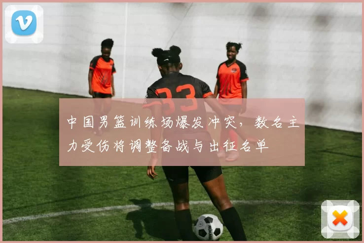 中国男篮训练场爆发冲突，数名主力受伤将调整备战与出征名单