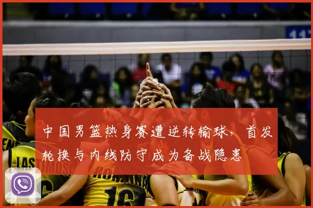 中国男篮热身赛遭逆转输球，首发轮换与内线防守成为备战隐患