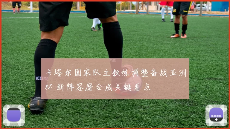 卡塔尔国家队主教练调整备战亚洲杯 新阵容磨合成关键看点