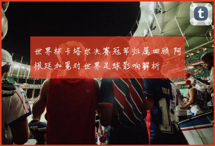 世界杯卡塔尔决赛冠军归属回顾 阿根廷加冕对世界足球影响解析