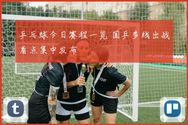 乒乓球今日赛程一览 国乒多线出战看点集中发布