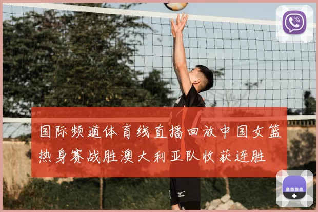 国际频道体育线直播回放中国女篮热身赛战胜澳大利亚队收获连胜