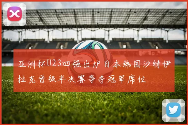 亚洲杯U23四强出炉日本韩国沙特伊拉克晋级半决赛争夺冠军席位