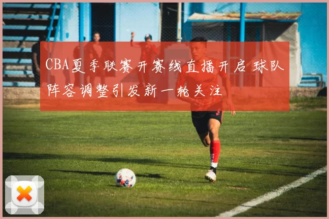 CBA夏季联赛开赛线直播开启 球队阵容调整引发新一轮关注
