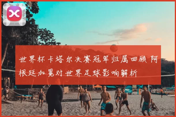 世界杯卡塔尔决赛冠军归属回顾 阿根廷加冕对世界足球影响解析