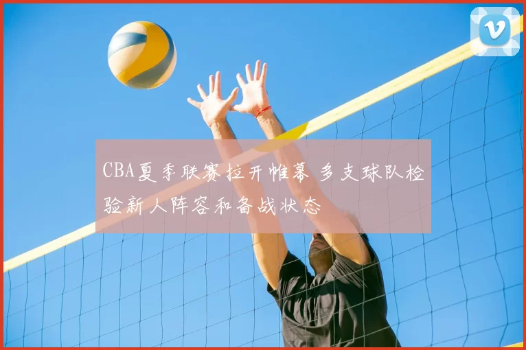 CBA夏季联赛拉开帷幕 多支球队检验新人阵容和备战状态