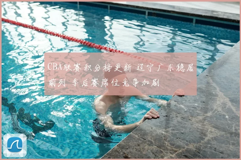 CBA联赛积分榜更新 辽宁广东稳居前列 季后赛席位竞争加剧