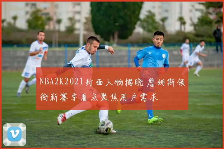 NBA2K2021封面人物揭晓 詹姆斯领衔新赛季看点聚焦用户需求