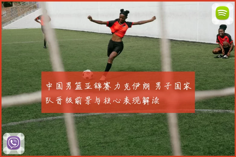 中国男篮亚锦赛力克伊朗 男子国家队晋级前景与核心表现解读