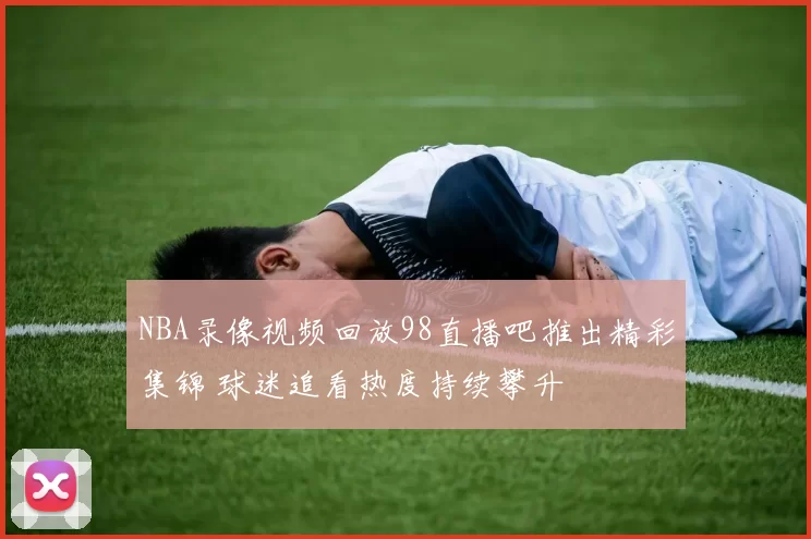 NBA录像视频回放98直播吧推出精彩集锦 球迷追看热度持续攀升