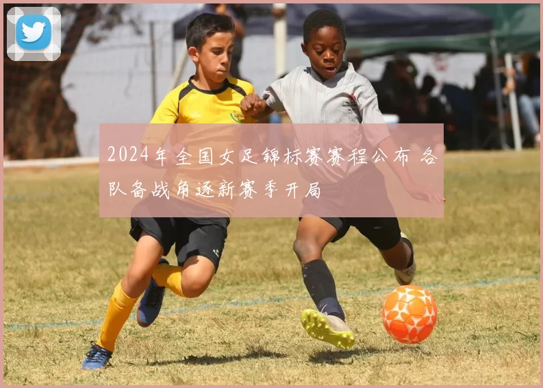 2024年全国女足锦标赛赛程公布 各队备战角逐新赛季开局