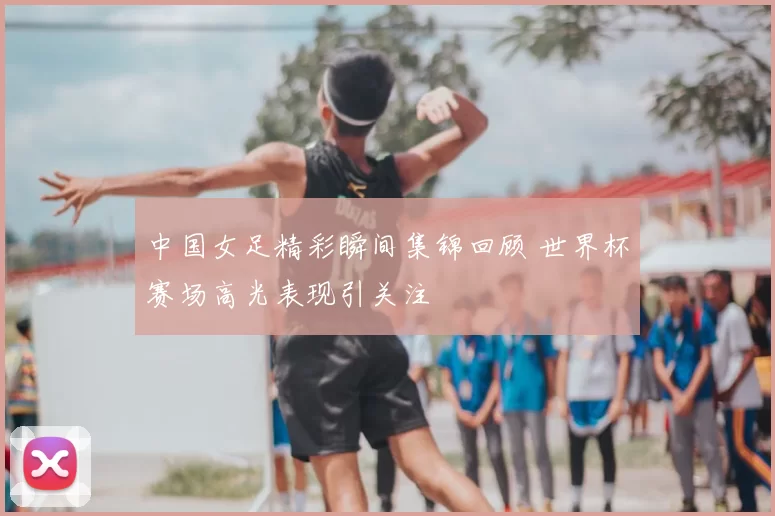 中国女足精彩瞬间集锦回顾 世界杯赛场高光表现引关注