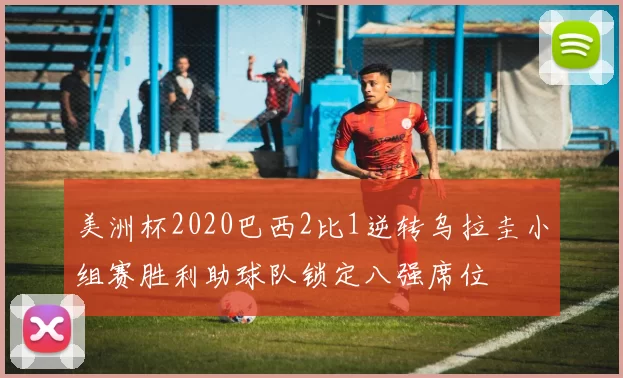 美洲杯2020巴西2比1逆转乌拉圭小组赛胜利助球队锁定八强席位