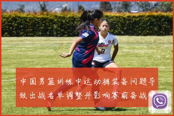 中国男篮训练中运动裤装备问题导致出战名单调整并影响赛前备战节奏
