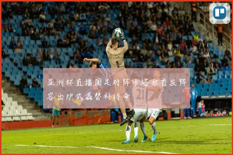 亚洲杯直播国足对阵卡塔尔首发阵容出炉武磊替补待命