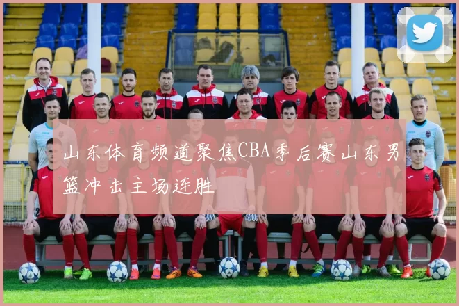 山东体育频道聚焦CBA季后赛山东男篮冲击主场连胜