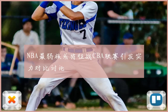 NBA最弱旅或将征战CBA联赛引发实力对比讨论