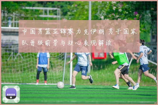 中国男篮亚锦赛力克伊朗 男子国家队晋级前景与核心表现解读