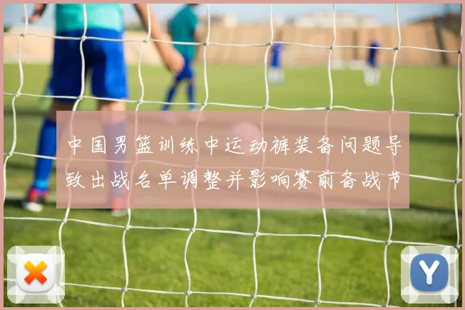 中国男篮训练中运动裤装备问题导致出战名单调整并影响赛前备战节奏