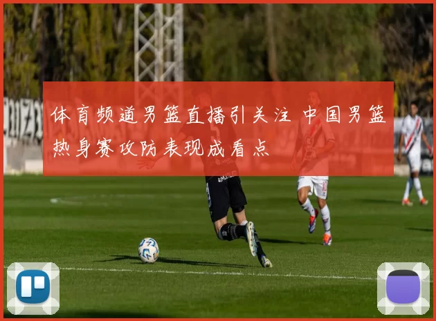 体育频道男篮直播引关注 中国男篮热身赛攻防表现成看点