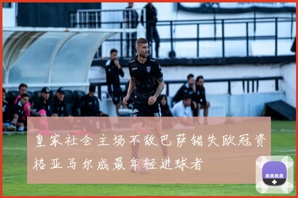 皇家社会主场不敌巴萨错失欧冠资格亚马尔成最年轻进球者
