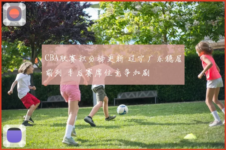 CBA联赛积分榜更新 辽宁广东稳居前列 季后赛席位竞争加剧
