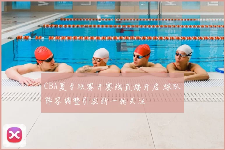 CBA夏季联赛开赛线直播开启 球队阵容调整引发新一轮关注