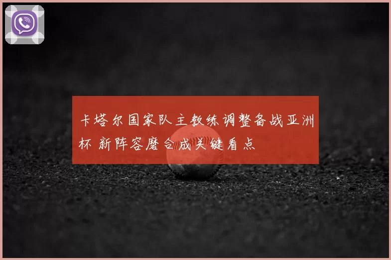 卡塔尔国家队主教练调整备战亚洲杯 新阵容磨合成关键看点