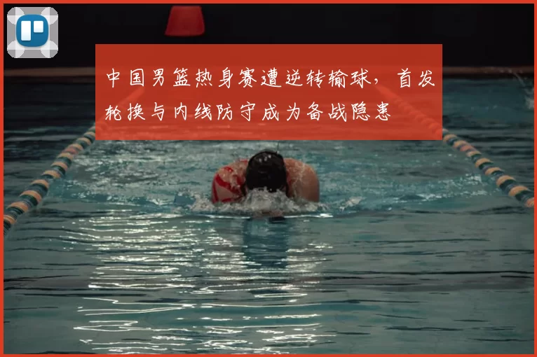 中国男篮热身赛遭逆转输球，首发轮换与内线防守成为备战隐患