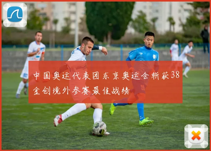 中国奥运代表团东京奥运会斩获38金创境外参赛最佳战绩