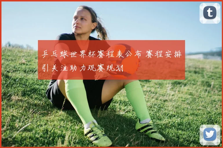 乒乓球世界杯赛程表公布 赛程安排引关注助力观赛规划