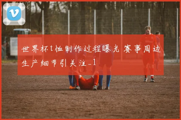 世界杯t恤制作过程曝光 赛事周边生产细节引关注_1