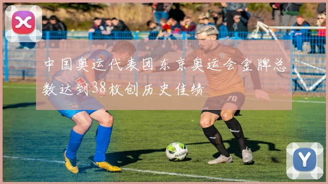 中国奥运代表团东京奥运会金牌总数达到38枚创历史佳绩