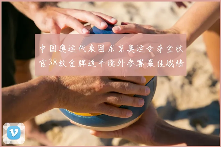 中国奥运代表团东京奥运会夺金收官38枚金牌追平境外参赛最佳战绩
